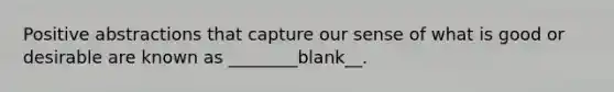 Positive abstractions that capture our sense of what is good or desirable are known as ________blank__.