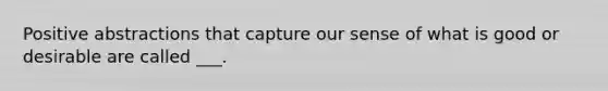 Positive abstractions that capture our sense of what is good or desirable are called ___.
