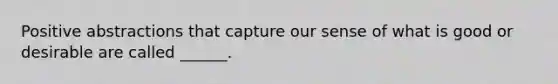 Positive abstractions that capture our sense of what is good or desirable are called ______.