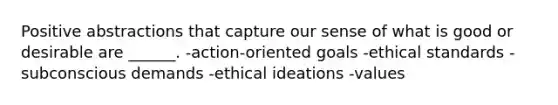 Positive abstractions that capture our sense of what is good or desirable are ______. -action-oriented goals -ethical standards -subconscious demands -ethical ideations -values