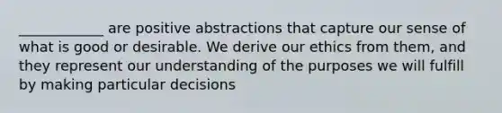 ____________ are positive abstractions that capture our sense of what is good or desirable. We derive our ethics from them, and they represent our understanding of the purposes we will fulfill by making particular decisions