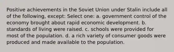 Positive achievements in the Soviet Union under Stalin include all of the following, except: Select one: a. government control of the economy brought about rapid economic development. b. standards of living were raised. c. schools were provided for most of the population. d. a rich variety of consumer goods were produced and made available to the population.