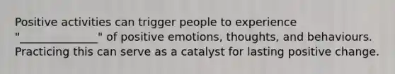 Positive activities can trigger people to experience "______________" of positive emotions, thoughts, and behaviours. Practicing this can serve as a catalyst for lasting positive change.