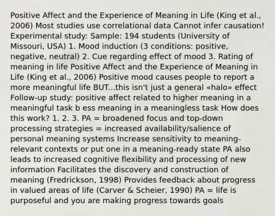 Positive Affect and the Experience of Meaning in Life (King et al., 2006) Most studies use correlational data Cannot infer causation! Experimental study: Sample: 194 students (University of Missouri, USA) 1. Mood induction (3 conditions: positive, negative, neutral) 2. Cue regarding effect of mood 3. Rating of meaning in life Positive Affect and the Experience of Meaning in Life (King et al., 2006) Positive mood causes people to report a more meaningful life BUT...this isn't just a general «halo» effect Follow-up study: positive affect related to higher meaning in a meaningful task b ess meaning in a meaningless task How does this work? 1. 2. 3. PA = broadened focus and top-down processing strategies = increased availability/salience of personal meaning systems Increase sensitivity to meaning-relevant contexts or put one in a meaning-ready state PA also leads to increased cognitive flexibility and processing of new information Facilitates the discovery and construction of meaning (Fredrickson, 1998) Provides feedback about progress in valued areas of life (Carver & Scheier, 1990) PA = life is purposeful and you are making progress towards goals