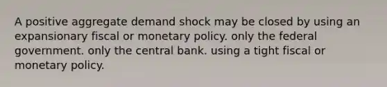 A positive aggregate demand shock may be closed by using an expansionary fiscal or <a href='https://www.questionai.com/knowledge/kEE0G7Llsx-monetary-policy' class='anchor-knowledge'>monetary policy</a>. only the federal government. only the central bank. using a tight fiscal or monetary policy.