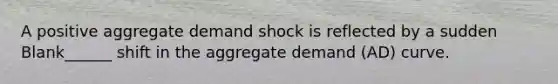 A positive aggregate demand shock is reflected by a sudden Blank______ shift in the aggregate demand (AD) curve.