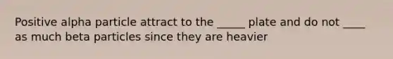 Positive alpha particle attract to the _____ plate and do not ____ as much beta particles since they are heavier