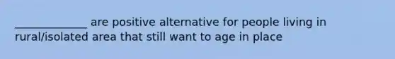 _____________ are positive alternative for people living in rural/isolated area that still want to age in place