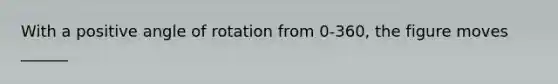 With a positive angle of rotation from 0-360, the figure moves ______