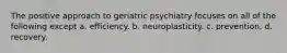 The positive approach to geriatric psychiatry focuses on all of the following except a. efficiency. b. neuroplasticity. c. prevention. d. recovery.