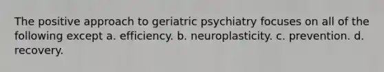 The positive approach to geriatric psychiatry focuses on all of the following except a. efficiency. b. neuroplasticity. c. prevention. d. recovery.