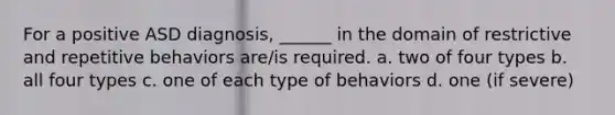 For a positive ASD diagnosis, ______ in the domain of restrictive and repetitive behaviors are/is required. a. two of four types b. all four types c. one of each type of behaviors d. one (if severe)