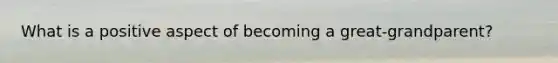 What is a positive aspect of becoming a great-grandparent?