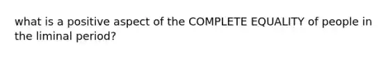 what is a positive aspect of the COMPLETE EQUALITY of people in the liminal period?