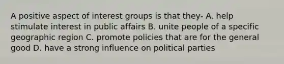 A positive aspect of interest groups is that they- A. help stimulate interest in public affairs B. unite people of a specific geographic region C. promote policies that are for the general good D. have a strong influence on political parties