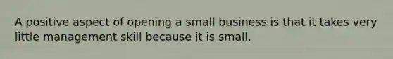 A positive aspect of opening a small business is that it takes very little management skill because it is small.