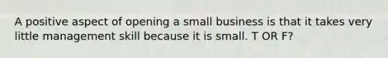 A positive aspect of opening a small business is that it takes very little management skill because it is small. T OR F?