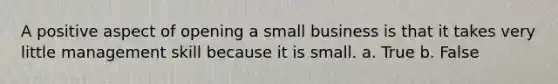 A positive aspect of opening a small business is that it takes very little management skill because it is small. a. True b. False