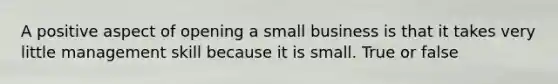 A positive aspect of opening a small business is that it takes very little management skill because it is small. True or false