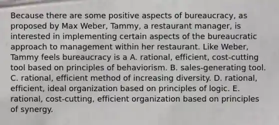 Because there are some positive aspects of bureaucracy, as proposed by Max Weber, Tammy, a restaurant manager, is interested in implementing certain aspects of the bureaucratic approach to management within her restaurant. Like Weber, Tammy feels bureaucracy is a A. rational, efficient, cost-cutting tool based on principles of behaviorism. B. sales-generating tool. C. rational, efficient method of increasing diversity. D. rational, efficient, ideal organization based on principles of logic. E. rational, cost-cutting, efficient organization based on principles of synergy.