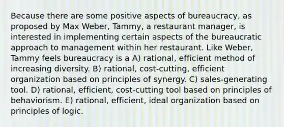 Because there are some positive aspects of bureaucracy, as proposed by Max Weber, Tammy, a restaurant manager, is interested in implementing certain aspects of the bureaucratic approach to management within her restaurant. Like Weber, Tammy feels bureaucracy is a A) rational, efficient method of increasing diversity. B) rational, cost-cutting, efficient organization based on principles of synergy. C) sales-generating tool. D) rational, efficient, cost-cutting tool based on principles of behaviorism. E) rational, efficient, ideal organization based on principles of logic.