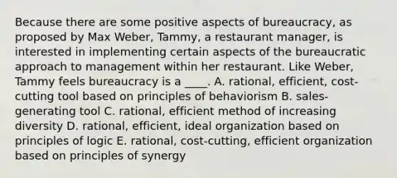 Because there are some positive aspects of bureaucracy, as proposed by Max Weber, Tammy, a restaurant manager, is interested in implementing certain aspects of the bureaucratic approach to management within her restaurant. Like Weber, Tammy feels bureaucracy is a ____. A. rational, efficient, cost-cutting tool based on principles of behaviorism B. sales-generating tool C. rational, efficient method of increasing diversity D. rational, efficient, ideal organization based on principles of logic E. rational, cost-cutting, efficient organization based on principles of synergy