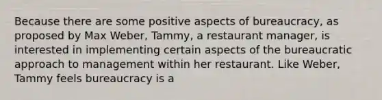 Because there are some positive aspects of bureaucracy, as proposed by Max Weber, Tammy, a restaurant manager, is interested in implementing certain aspects of the bureaucratic approach to management within her restaurant. Like Weber, Tammy feels bureaucracy is a