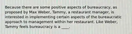 Because there are some positive aspects of bureaucracy, as proposed by Max Weber, Tammy, a restaurant manager, is interested in implementing certain aspects of the bureaucratic approach to management within her restaurant. Like Weber, Tammy feels bureaucracy is a ____.