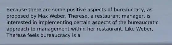 Because there are some positive aspects of bureaucracy, as proposed by Max Weber, Therese, a restaurant manager, is interested in implementing certain aspects of the bureaucratic approach to management within her restaurant. Like Weber, Therese feels bureaucracy is a