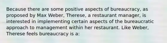 Because there are some positive aspects of bureaucracy, as proposed by Max Weber, Therese, a restaurant manager, is interested in implementing certain aspects of the bureaucratic approach to management within her restaurant. Like Weber, Therese feels bureaucracy is a: