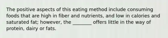 The positive aspects of this eating method include consuming foods that are high in fiber and nutrients, and low in calories and saturated fat; however, the ________ offers little in the way of protein, dairy or fats.