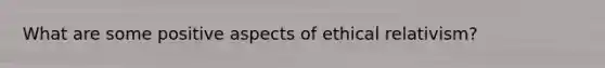 What are some positive aspects of ethical relativism?