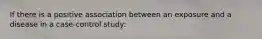 If there is a positive association between an exposure and a disease in a case-control study: