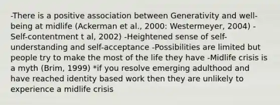 -There is a positive association between Generativity and well-being at midlife (Ackerman et al., 2000: Westermeyer, 2004) -Self-contentment t al, 2002) -Heightened sense of self-understanding and self-acceptance -Possibilities are limited but people try to make the most of the life they have -Midlife crisis is a myth (Brim, 1999) *if you resolve emerging adulthood and have reached identity based work then they are unlikely to experience a midlife crisis