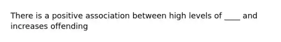 There is a positive association between high levels of ____ and increases offending