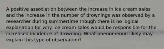 A positive association between the increase in ice cream sales and the increase in the number of drownings was observed by a researcher during summertime though there is no logical explanation for why ice cream sales would be responsible for the increased incidence of drowning. What phenomenon likely may explain this type of observation?