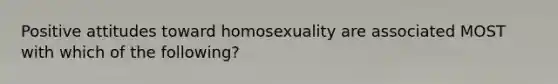 Positive attitudes toward homosexuality are associated MOST with which of the following?