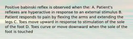 Positive babinski reflex is observed when the: A. Patient's reflexes are hyperactive in response to an external stimulus B. Patient responds to pain by flexing the arms and extending the legs C. Toes move upward in response to stimulation of the sole of the foot D. Toes curve or move downward when the sole of the foot is touched