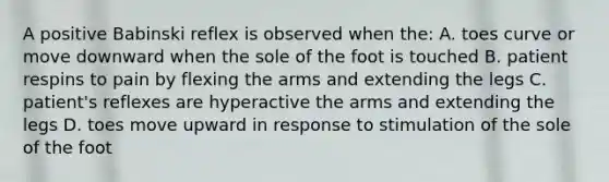 A positive Babinski reflex is observed when the: A. toes curve or move downward when the sole of the foot is touched B. patient respins to pain by flexing the arms and extending the legs C. patient's reflexes are hyperactive the arms and extending the legs D. toes move upward in response to stimulation of the sole of the foot