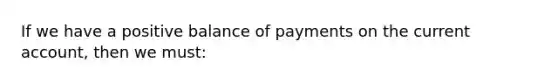 If we have a positive balance of payments on the current account, then we must: