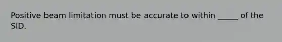 Positive beam limitation must be accurate to within _____ of the SID.