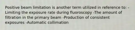 Positive beam limitation is another term utilized in reference to: -Limiting the exposure rate during fluoroscopy -The amount of filtration in the primary beam -Production of consistent exposures -Automatic collimation