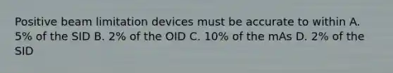 Positive beam limitation devices must be accurate to within A. 5% of the SID B. 2% of the OID C. 10% of the mAs D. 2% of the SID