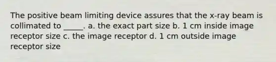 The positive beam limiting device assures that the x-ray beam is collimated to _____. a. the exact part size b. 1 cm inside image receptor size c. the image receptor d. 1 cm outside image receptor size