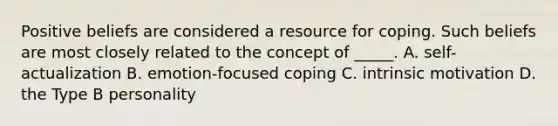 Positive beliefs are considered a resource for coping. Such beliefs are most closely related to the concept of _____. A. self-actualization B. emotion-focused coping C. intrinsic motivation D. the Type B personality