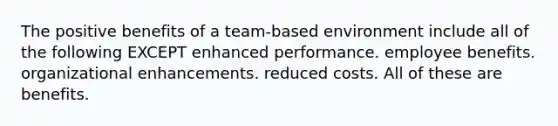 The positive benefits of a team-based environment include all of the following EXCEPT enhanced performance. employee benefits. organizational enhancements. reduced costs. All of these are benefits.