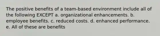 The positive benefits of a team-based environment include all of the following EXCEPT a. organizational enhancements. b. employee benefits. c. reduced costs. d. enhanced performance. e. All of these are benefits