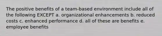 The positive benefits of a team-based environment include all of the following EXCEPT a. organizational enhancements b. reduced costs c. enhanced performance d. all of these are benefits e. employee benefits