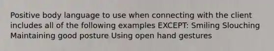 Positive body language to use when connecting with the client includes all of the following examples EXCEPT: Smiling Slouching Maintaining good posture Using open hand gestures