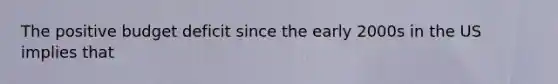 The positive budget deficit since the early 2000s in the US implies that